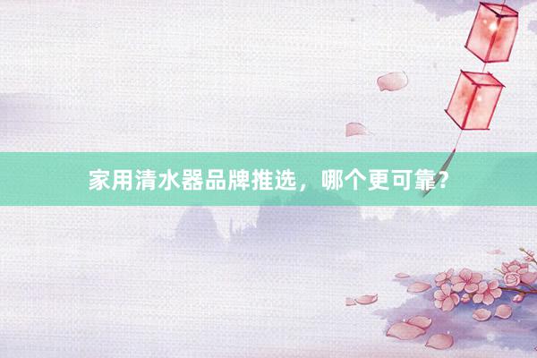 家用清水器品牌推选，哪个更可靠？