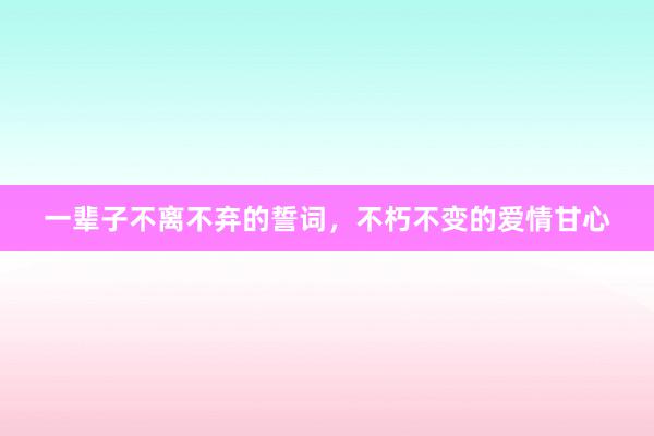 一辈子不离不弃的誓词，不朽不变的爱情甘心