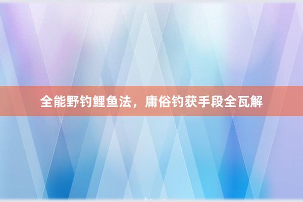 全能野钓鲤鱼法，庸俗钓获手段全瓦解