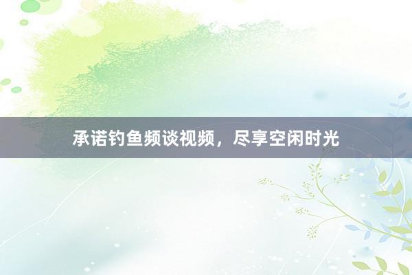 承诺钓鱼频谈视频，尽享空闲时光